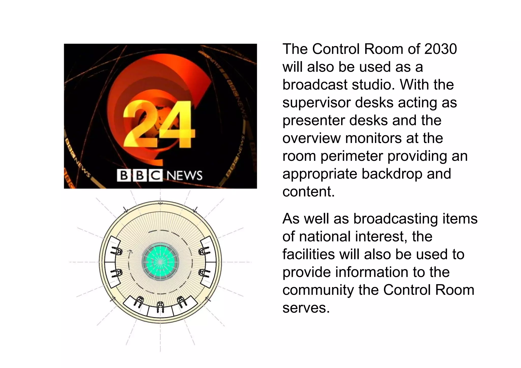 The Control Room of 2030 will also be used as a broadcast studio. With the supervisor desks acting as presenter desks and the overview monitors at the room perimeter providing an appropriate backdrop and content.  As well as broadcasting items of national interest, the facilities will also be used to provide information to the community the Control Room serves.  