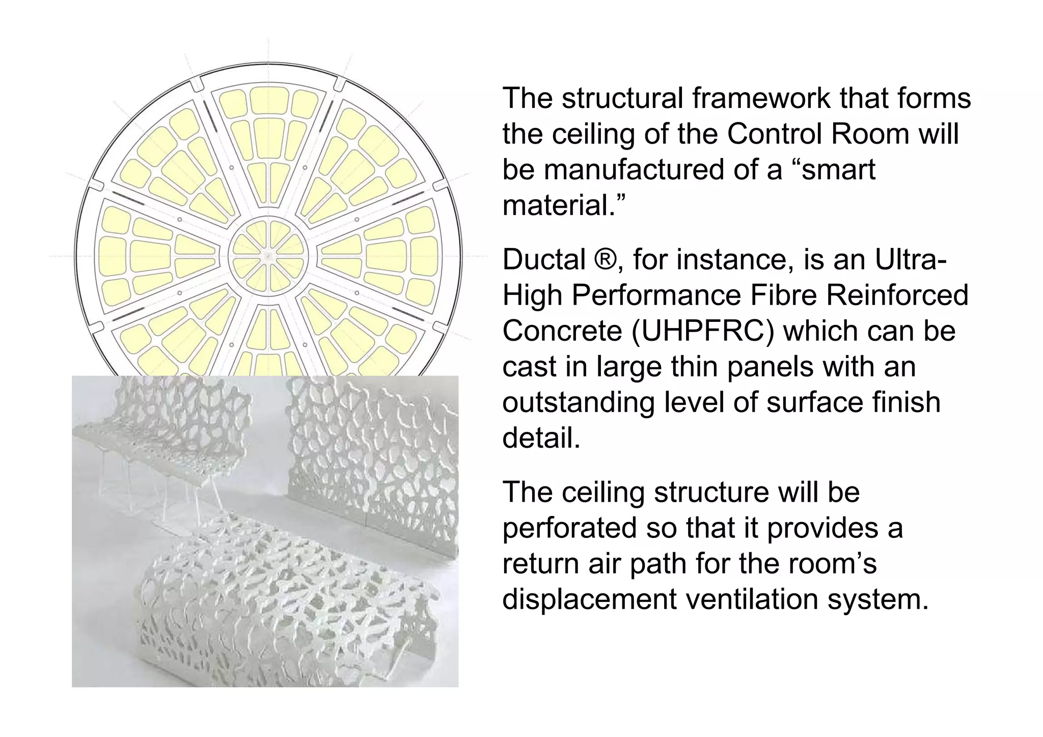 The structural framework that forms the ceiling of the Control Room will be manufactured of a “smart material.” Ductal ®, for instance, is an Ultra-High Performance Fibre Reinforced Concrete (UHPFRC) which can be cast in large thin panels with an outstanding level of surface finish detail. The ceiling structure will be perforated so that it provides a return air path for the room’s displacement ventilation system. 
