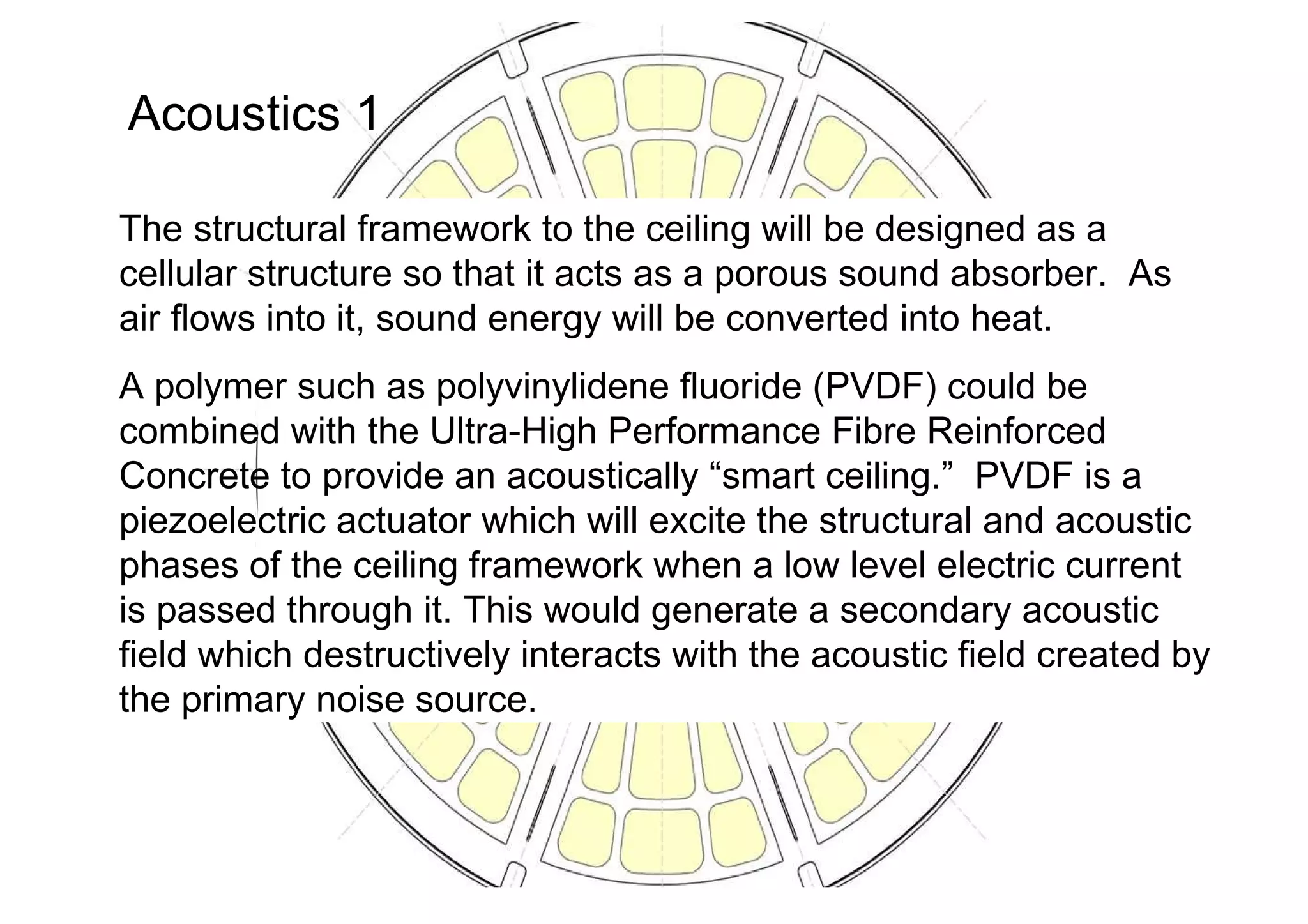 Acoustics 1 The structural framework to the ceiling will be designed as a cellular structure so that it acts as a porous sound absorber.  As air flows into it, sound energy will be converted into heat. A polymer such as polyvinylidene fluoride (PVDF) could be combined with the Ultra-High Performance Fibre Reinforced Concrete to provide an acoustically “smart ceiling.”  PVDF is a piezoelectric actuator which will excite the structural and acoustic phases of the ceiling framework when a low level electric current is passed through it. This would generate a secondary acoustic field which destructively interacts with the acoustic field created by the primary noise source.  