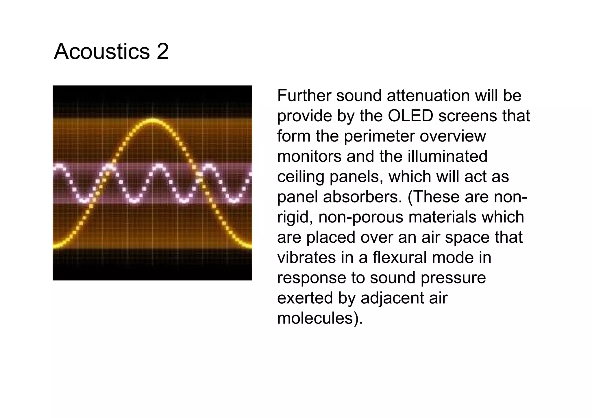 Further sound attenuation will be provide by the OLED screens that form the perimeter overview monitors and the illuminated ceiling panels, which will act as panel absorbers. (These are non-rigid, non-porous materials which are placed over an air space that vibrates in a flexural mode in response to sound pressure exerted by adjacent air molecules).  Acoustics 2 