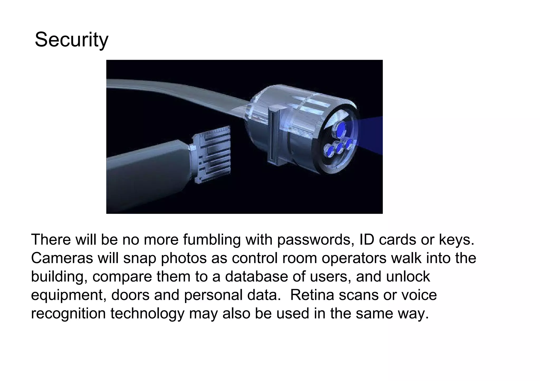 Security There will be no more fumbling with passwords, ID cards or keys. Cameras will snap photos as control room operators walk into the building, compare them to a database of users, and unlock equipment, doors and personal data.  Retina scans or voice recognition technology may also be used in the same way.  