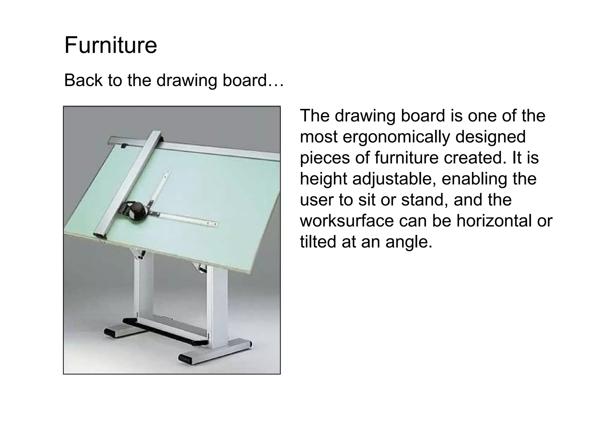 Furniture Back to the drawing board… The drawing board is one of the most ergonomically designed pieces of furniture created. It is height adjustable, enabling the user to sit or stand, and the worksurface can be horizontal or tilted at an angle.  