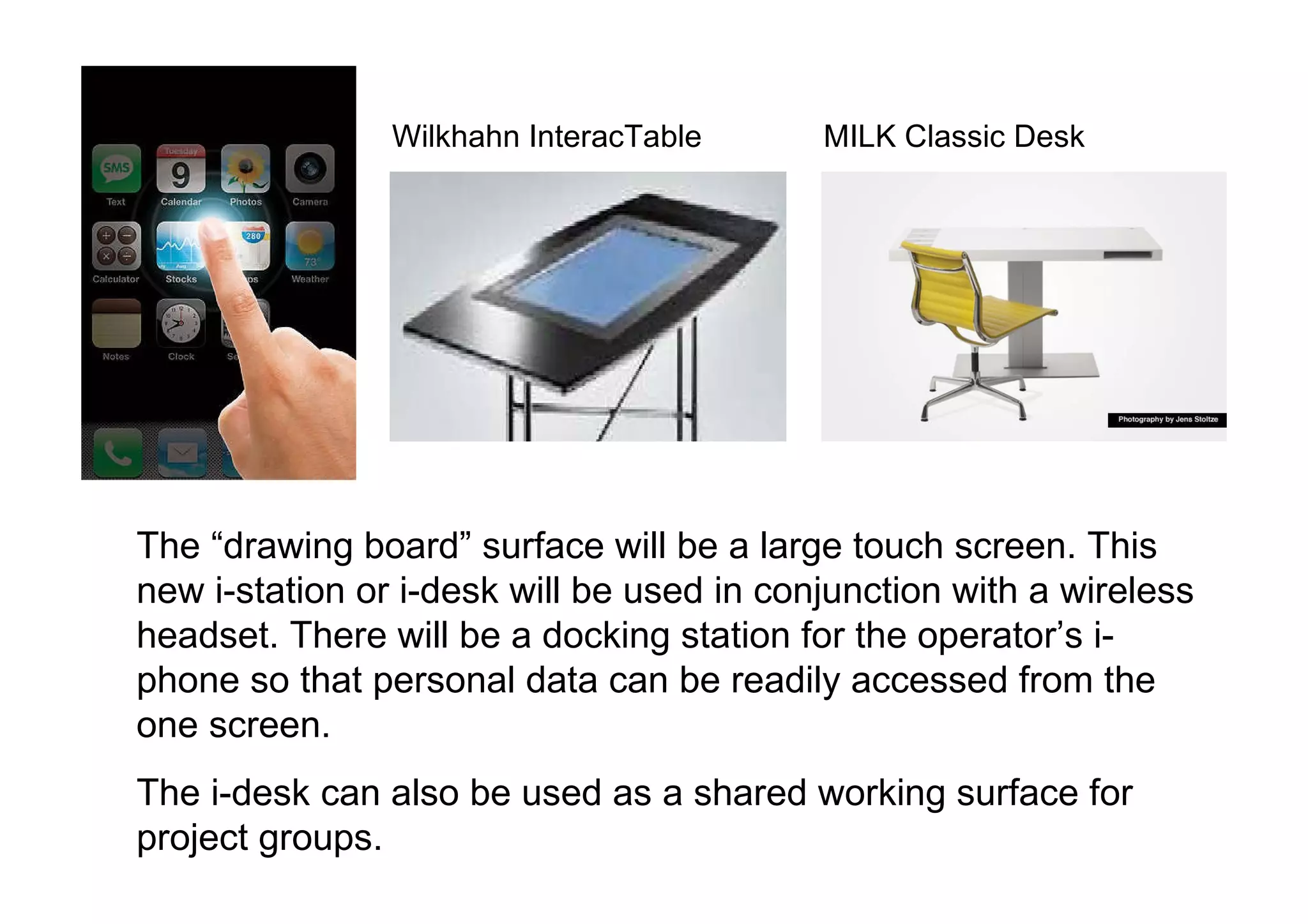 The “drawing board” surface will be a large touch screen. This new i-station or i-desk will be used in conjunction with a wireless headset. There will be a docking station for the operator’s i-phone so that personal data can be readily accessed from the one screen. The i-desk can also be used as a shared working surface for project groups.  Wilkhahn InteracTable  MILK Classic Desk 