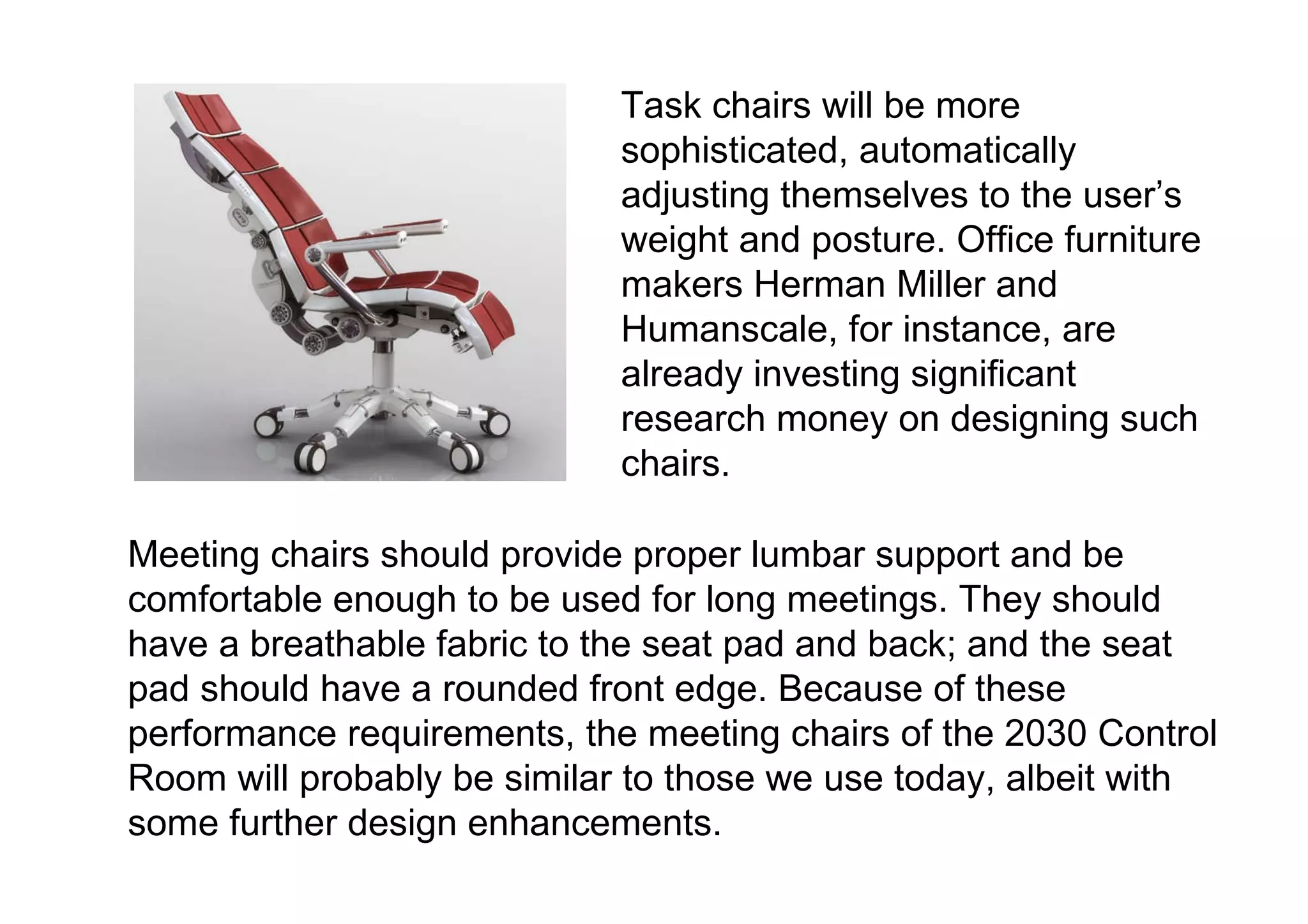 Task chairs will be more sophisticated, automatically adjusting themselves to the user’s weight and posture. Office furniture makers Herman Miller and Humanscale, for instance, are already investing significant research money on designing such chairs.  Meeting chairs should provide proper lumbar support and be comfortable enough to be used for long meetings. They should have a breathable fabric to the seat pad and back; and the seat pad should have a rounded front edge. Because of these performance requirements, the meeting chairs of the 2030 Control Room will probably be similar to those we use today, albeit with some further design enhancements. 