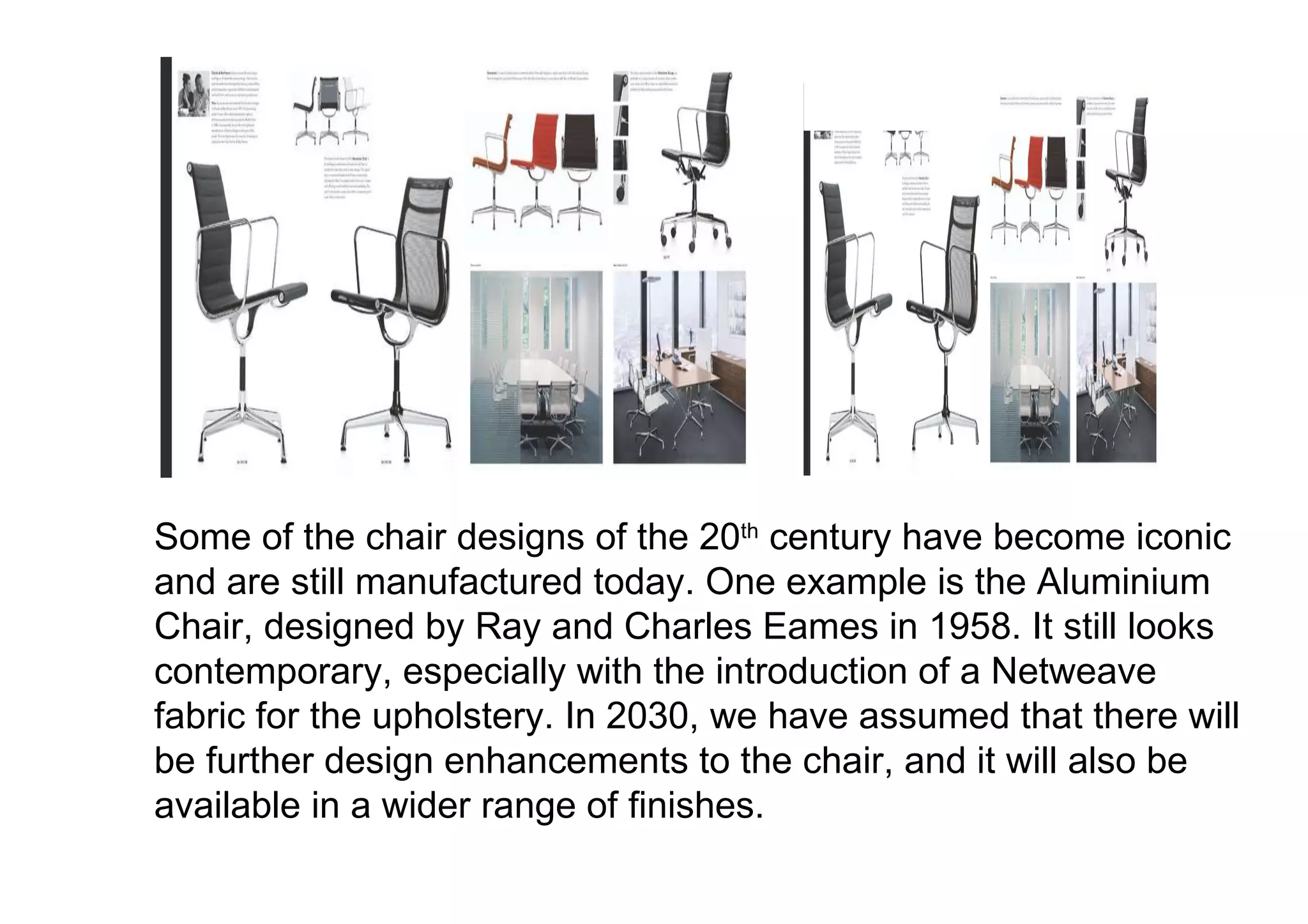 Some of the chair designs of the 20 th  century have become iconic and are still manufactured today. One example is the Aluminium Chair, designed by Ray and Charles Eames in 1958. It still looks contemporary, especially with the introduction of a Netweave fabric for the upholstery. In 2030, we have assumed that there will be further design enhancements to the chair, and it will also be available in a wider range of finishes.  