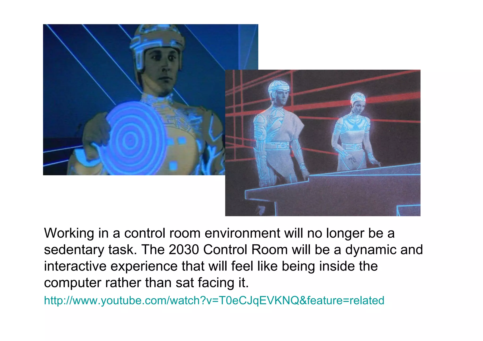 Working in a control room environment will no longer be a sedentary task. The 2030 Control Room will be a dynamic and interactive experience that will feel like being inside the computer rather than sat facing it.  http://www.youtube.com/watch?v=T0eCJqEVKNQ&feature=related   