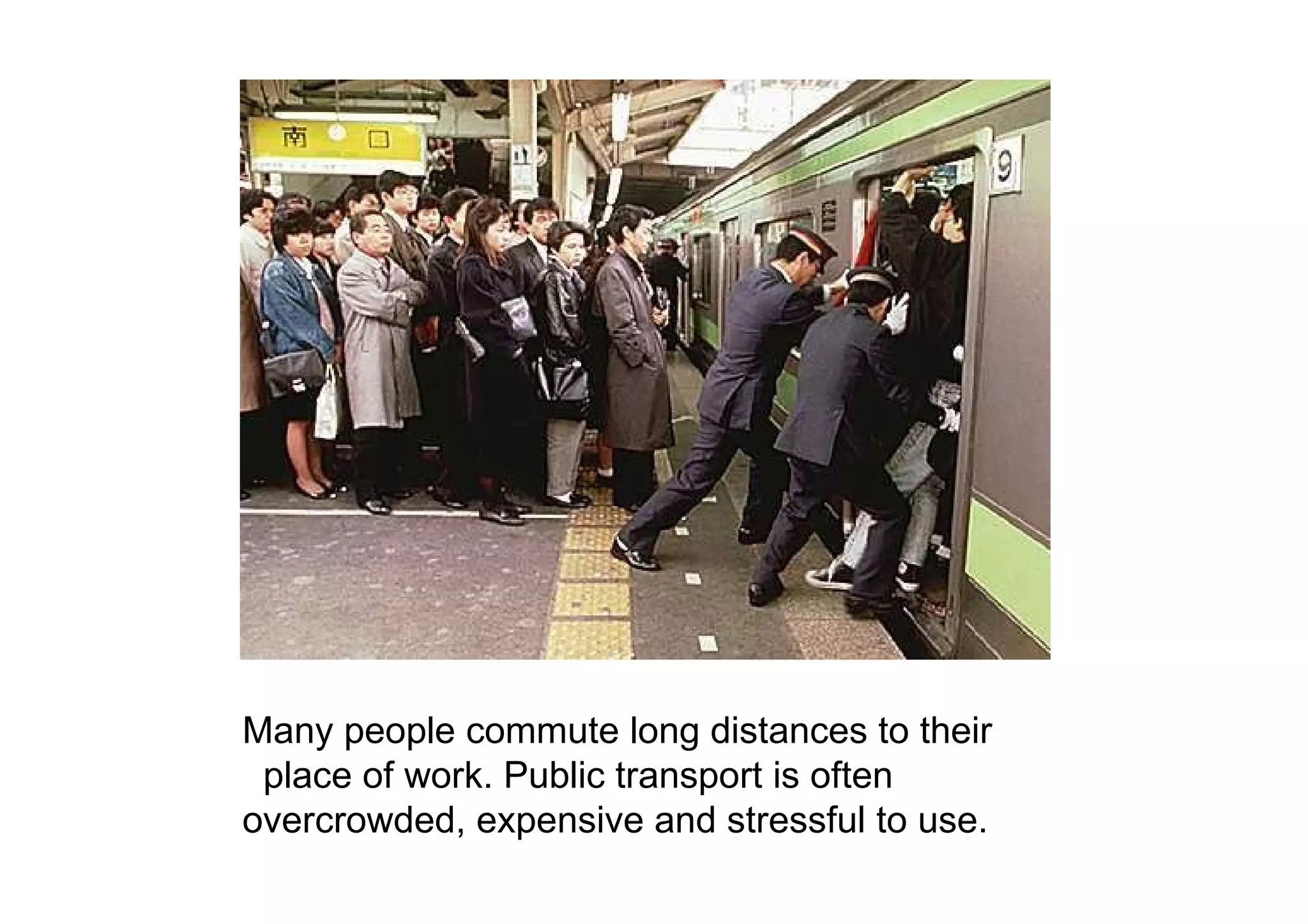 Many people commute long distances to their  place of work. Public transport is often  overcrowded, expensive and stressful to use.  