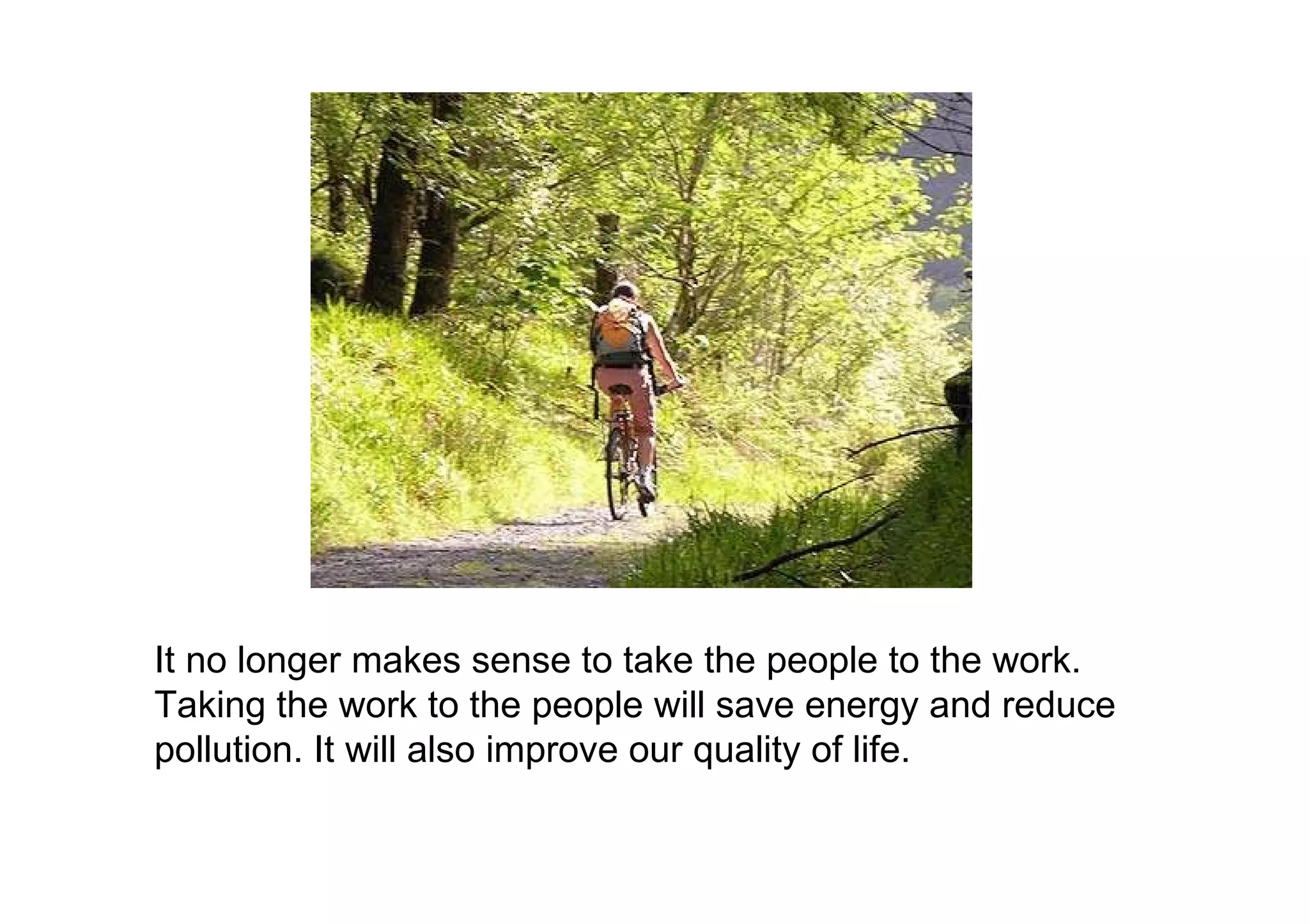 It no longer makes sense to take the people to the work. Taking the work to the people will save energy and reduce pollution. It will also improve our quality of life. 