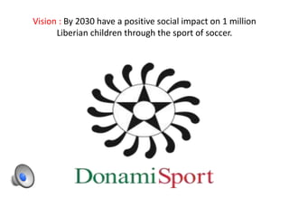 Vision : By 2030 have a positive social impact on 1 million 
Liberian children through the sport of soccer. 
 