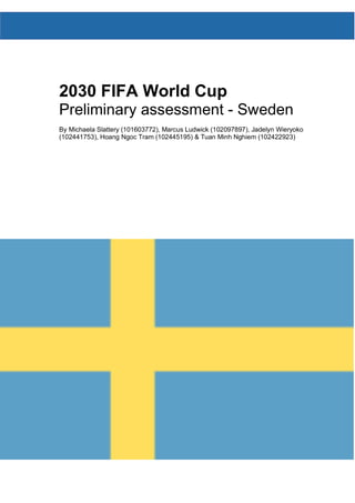 2030 FIFA World Cup
Preliminary assessment - Sweden
By Michaela Slattery (101603772), Marcus Ludwick (102097897), Jadelyn Wieryoko
(102441753), Hoang Ngoc Tram (102445195) & Tuan Minh Nghiem (102422923)
 