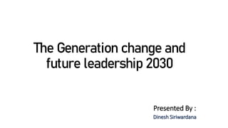 The Generation change and
future leadership 2030
Presented By :
Dinesh Siriwardana
 
