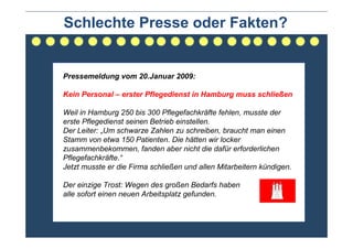 Schlechte Presse oder Fakten?


Pressemeldung vom 20.Januar 2009:

Kein Personal – erster Pflegedienst in Hamburg muss schließen

Weil in Hamburg 250 bis 300 Pflegefachkräfte fehlen, musste der
erste Pflegedienst seinen Betrieb einstellen.
Der Leiter: „Um schwarze Zahlen zu schreiben, braucht man einen
Stamm von etwa 150 Patienten. Die hätten wir locker
zusammenbekommen, fanden aber nicht die dafür erforderlichen
Pflegefachkräfte.“
Jetzt musste er die Firma schließen und allen Mitarbeitern kündigen.

Der einzige Trost: Wegen des großen Bedarfs haben
alle sofort einen neuen Arbeitsplatz gefunden.
 