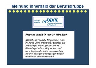 Meinung innerhalb der Berufsgruppe




      Frage an den DBfK vom 25. März 2009:

      „Besteht für mich die Möglichkeit, mein
      im Jahre 2004 erworbenes Examen als
      Altenpflegerin abzugeben und als
      Altenpflegehelferin tätig zu werden?
      Ich möchte nicht mehr Verantwortung
      bei den heutigen Bedingungen tragen,
      doch liebe ich meinen Beruf.“
 