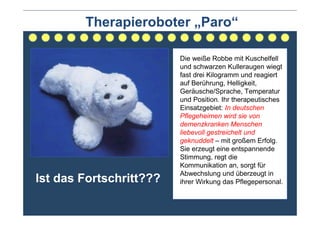 Therapieroboter „Paro“

                         Die weiße Robbe mit Kuschelfell
                         und schwarzen Kulleraugen wiegt
                         fast drei Kilogramm und reagiert
                         auf Berührung, Helligkeit,
                         Geräusche/Sprache, Temperatur
                         und Position. Ihr therapeutisches
                         Einsatzgebiet: In deutschen
                         Pflegeheimen wird sie von
                         demenzkranken Menschen
                         liebevoll gestreichelt und
                         geknuddelt – mit großem Erfolg.
                         Sie erzeugt eine entspannende
                         Stimmung, regt die
                         Kommunikation an, sorgt für
                         Abwechslung und überzeugt in
Ist das Fortschritt???   ihrer Wirkung das Pflegepersonal.
 
