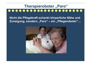 Therapieroboter „Paro“

Nicht die Pflegekraft schenkt körperliche Nähe und
Zuneigung, sondern „Paro“ – ein „Pflegeroboter“…
 