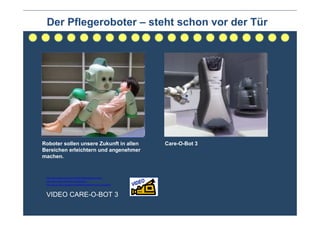 Der Pflegeroboter – steht schon vor der Tür




Roboter sollen unsere Zukunft in allen                                Care-O-Bot 3
Bereichen erleichtern und angenehmer
machen.


 http://www.youtube.com/watch?v=DMOIV9FMlpM&feature=related
 http://www.youtube.com/watch?v=guPjI9mOFGc
 http://www.youtube.com/watch?v=guPjI9mOFGc&feature=player_embedded




 VIDEO CARE-O-BOT 3
 