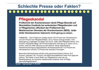 Schlechte Presse oder Fakten?

   Pflegeskandal
    Prüfbericht der Krankenkassen deckt Pflege-Skandal auf
    Skandalöse Zustände bei ambulanten Pflegediensten und
    in Pflegeheimen offenbart der Prüfbericht des
    Medizinischen Dienstes der Krankenkassen (MDS). Jeder
    dritte Heimbewohner bekommt nicht genug zu essen.

    HAMBURG - Dem Prüfbericht zufolge werden 35,5 Prozent der Heimbewohner
    und 42,4 Prozent der Pflegebedürftigen, die zu Hause versorgt werden, nicht
    häufig genug umgebettet und liegen sich wund. Jeder dritte Pflegefall (Heime: 34,4
    Prozent; ambulante Pflege: 29,6 Prozent) bekommt nicht genug zu essen und zu
    trinken, zitiert die "Bild"-Zeitung aus dem Bericht. Keine angemessene
    Inkontinenzversorgung diagnostizieren die Kassenprüfer bei 15,5 Prozent der
    Heimbewohner und bei 21,5 Prozent der ambulant Versorgten.

   Besonders Demenzkranke werden nicht ausreichend betreut (Heime: 30,3
   Prozent, ambulant: 26,1 Prozent). Der MDS-Geschäftsführer Peter Pick sagte der
   Zeitung: "Wir haben in einer Reihe von Pflegeheimen nach wie vor
   Riesenprobleme. Es herrschen katastrophale Zustände: Dort ist Pflege
   gesundheitsgefährdend."
Quelle: Tagesspiegel 31.08.2007
 