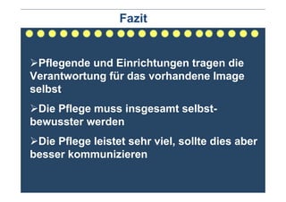 Fazit


 Pflegende und Einrichtungen tragen die
Verantwortung für das vorhandene Image
selbst
 Die Pflege muss insgesamt selbst-
bewusster werden
 Die Pflege leistet sehr viel, sollte dies aber
besser kommunizieren
 