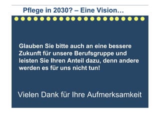 Pflege in 2030? – Eine Vision…




Glauben Sie bitte auch an eine bessere
Zukunft für unsere Berufsgruppe und
leisten Sie Ihren Anteil dazu, denn andere
werden es für uns nicht tun!



Vielen Dank für Ihre Aufmerksamkeit
 