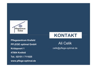 KONTAKT
Pflegezentrum Krefeld
PFLEGE optimal GmbH          Ali Celik
Krützpoort 1            celik@pflege-optimal.de
47804 Krefeld
Tel.: 02151 / 711025
www.pflege-optimal.de
 
