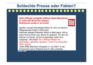Schlechte Presse oder Fakten?

 Alten-Pfleger prügelte hilflose Heim-Bewohner
 Er sollte alte Menschen pflegen.
 Stattdessen quälte er sie brutal.

 Gestern musste Altenpfleger Marco N. (27) vor Gericht.
 Pflegeskandal mitten in München!
 Während betagte Patienten hilflos im Bett lagen, ließ er
 seine Wut an ihnen aus. Marco N. gestand: „Ich war ein
 bißchen im Stress. Ich bin ausgerastet, habe mich
 aufgeregt.“ Wie bitte? Der unfähige Pfleger hat
 geschlagen, gekniffen, getreten – weil er so wenig Zeit
 hatte, sagt er.
 Tatort RKB-Altenheim Westpark, 6. Juli 2007: In der
 Frühschicht soll er Patientin Eva K. (85) umbetten….
Quelle: Bild
 