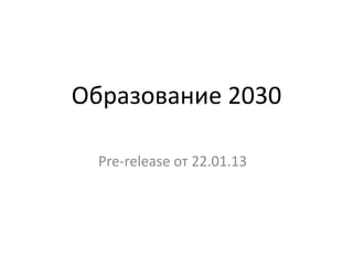Образование 2030
Pre-release от 22.01.13
 