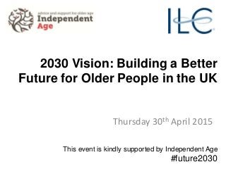 2030 Vision: Building a Better
Future for Older People in the UK
Thursday 30th April 2015
This event is kindly supported by Independent Age
#future2030
 
