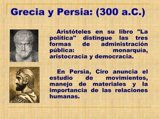 Grecia y Persia: (300 a.C.)
Aristóteles en su libro "La
política" distingue las tres
formas de administración
pública: monarquía,
aristocracia y democracia.
En Persia, Ciro anuncia el
estudio de movimientos,
manejo de materiales y la
importancia de las relaciones
humanas.
 