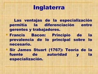 Inglaterra
Las ventajas de la especialización
permitía la diferenciación entre
gerentes y trabajadores.
 Francis Bacon: Principio de la
prevalencia de lo principal sobre lo
necesario.
 Sir James Stuart (1767): Teoría de la
fuente de autoridad y la
especialización.
 