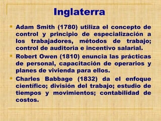Inglaterra
 Adam Smith (1780) utiliza el concepto de
control y principio de especialización a
los trabajadores, métodos de trabajo;
control de auditoria e incentivo salarial.
 Robert Owen (1810) enuncia las prácticas
de personal, capacitación de operarios y
planes de vivienda para ellos.
 Charles Babbage (1832) da el enfoque
científico; división del trabajo; estudio de
tiempos y movimientos; contabilidad de
costos.
 