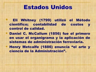 Estados Unidos
 Eli Whitney (1799) utilizó el Método
científico; contabilidad de costos y
control de calidad.
 Daniel C. McCallum (1856) fue el primero
en usar el organigrama y la aplicación de
sistemas de administración ferroviaria.
 Henry Metcalfe (1886) enuncia “el arte y
ciencia de la Administración”.
 