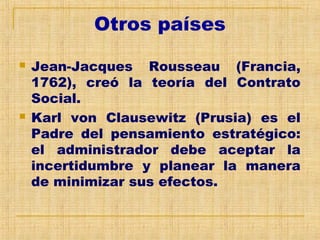 Otros países
 Jean-Jacques Rousseau (Francia,
1762), creó la teoría del Contrato
Social.
 Karl von Clausewitz (Prusia) es el
Padre del pensamiento estratégico:
el administrador debe aceptar la
incertidumbre y planear la manera
de minimizar sus efectos.
 