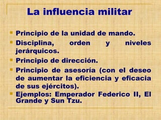 La influencia militar
 Principio de la unidad de mando.
 Disciplina, orden y niveles
jerárquicos.
 Principio de dirección.
 Principio de asesoría (con el deseo
de aumentar la eficiencia y eficacia
de sus ejércitos).
 Ejemplos: Emperador Federico II, El
Grande y Sun Tzu.
 