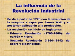 La influencia de la
Revolución Industrial
 Se da a partir de 1776 con la invención de
la máquina a vapor por James Watt y su
posterior aplicación a la producción.
 La revolución se inició en Inglaterra:
 Primera Revolución (1780-1860): del
carbón y hierro.
 Segunda Revolución (1860-1914): del
acero y electricidad.
 
