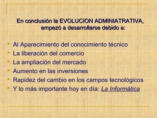 En conclusión la EVOLUCION ADMINIATRATIVA,En conclusión la EVOLUCION ADMINIATRATIVA,
empezó a desarrollarse debido a:empezó a desarrollarse debido a:
 Al Aparecimiento del conocimiento técnico
 La liberación del comercio
 La ampliación del mercado
 Aumento en las inversiones
 Rapidez del cambio en los campos tecnológicos
 Y lo más importante hoy en día: La Informática
 