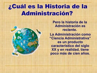 ¿Cuál es la Historia de la
Administración?
Pero la historia de la
Administración es
reciente.
La Administración como
“Ciencia Administrativa”
es un producto
característico del siglo
XX y en realidad, tiene
poco más de cien años.
 