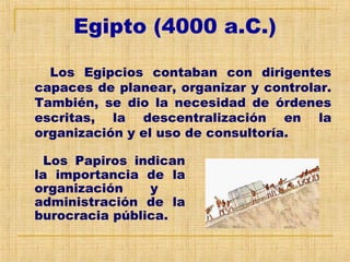 Egipto (4000 a.C.)
Los Egipcios contaban con dirigentes
capaces de planear, organizar y controlar.
También, se dio la necesidad de órdenes
escritas, la descentralización en la
organización y el uso de consultoría.
Los Papiros indican
la importancia de la
organización y
administración de la
burocracia pública.
 
