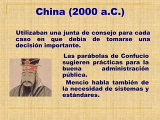 China (2000 a.C.)
Utilizaban una junta de consejo para cada
caso en que debía de tomarse una
decisión importante.
Las parábolas de Confucio
sugieren prácticas para la
buena administración
pública.
Mencio habla también de
la necesidad de sistemas y
estándares.
 
