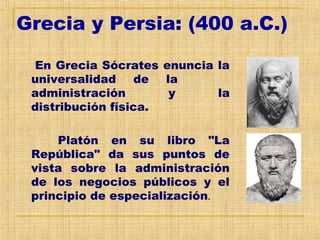 Grecia y Persia: (400 a.C.)
En Grecia Sócrates enuncia la
universalidad de la
administración y la
distribución física.
Platón en su libro "La
República" da sus puntos de
vista sobre la administración
de los negocios públicos y el
principio de especialización.
 