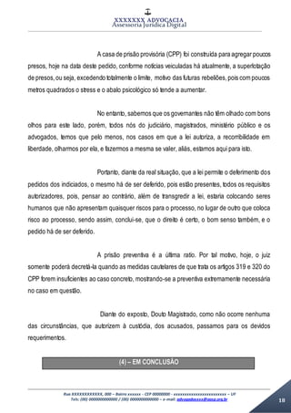 XXXXXXX ADVOCACIA
Assessoria Jurídica Digital
Rua XXXXXXXXXXXX, 000 – Bairro xxxxxx - CEP 00000000 - xxxxxxxxxxxxxxxxxxxxxxxx – UF
Tels: (00) 0000000000000 / (00) 0000000000000 – e-mail: advogadoxxxx@aasp.org.br 18
A casa de prisão provisória (CPP) foi construída para agregar poucos
presos, hoje na data deste pedido, conforme notícias veiculadas há atualmente, a superlotação
de presos,ou seja, excedendo totalmente o limite, motivo das futuras rebeliões,pois com poucos
metros quadrados o stress e o abalo psicológico só tende a aumentar.
No entanto, sabemos que os governantes não têm olhado com bons
olhos para este lado, porém, todos nós do judiciário, magistrados, ministério público e os
advogados, temos que pelo menos, nos casos em que a lei autoriza, a recorribilidade em
liberdade, olharmos por ela, e fazermos a mesma se valer, aliás, estamos aqui para isto.
Portanto, diante da real situação, que a lei permite o deferimento dos
pedidos dos indiciados, o mesmo há de ser deferido, pois estão presentes, todos os requisitos
autorizadores, pois, pensar ao contrário, além de transgredir a lei, estaria colocando seres
humanos que não apresentam quaisquer riscos para o processo, no lugar de outro que coloca
risco ao processo, sendo assim, conclui-se, que o direito é certo, o bom senso também, e o
pedido há de ser deferido.
A prisão preventiva é a última ratio. Por tal motivo, hoje, o juiz
somente poderá decretá-la quando as medidas cautelares de que trata os artigos 319 e 320 do
CPP forem insuficientes ao caso concreto, mostrando-se a preventiva extremamente necessária
no caso em questão.
Diante do exposto, Douto Magistrado, como não ocorre nenhuma
das circunstâncias, que autorizem à custódia, dos acusados, passamos para os devidos
requerimentos.
(4) – EM CONCLUSÃO
 