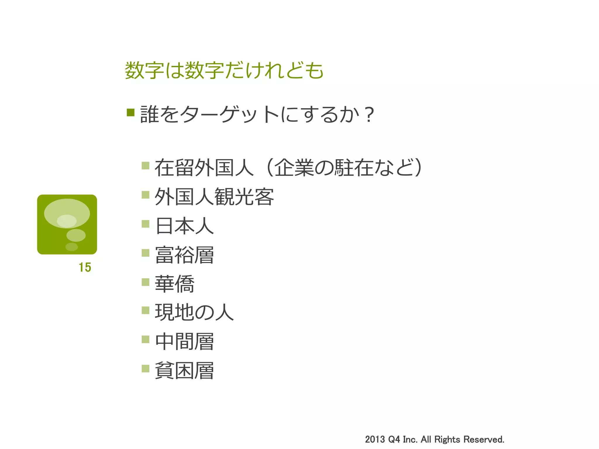 数字は数字だけれども
§ 誰をターゲットにするか？
§ 在留留外国⼈人（企業の駐在など）
§ 外国⼈人観光客
§ ⽇日本⼈人
§ 富裕層
§ 華僑
§ 現地の⼈人
§ 中間層
§ 貧困層
2013 Q4 Inc. All Rights Reserved.	
15	
 