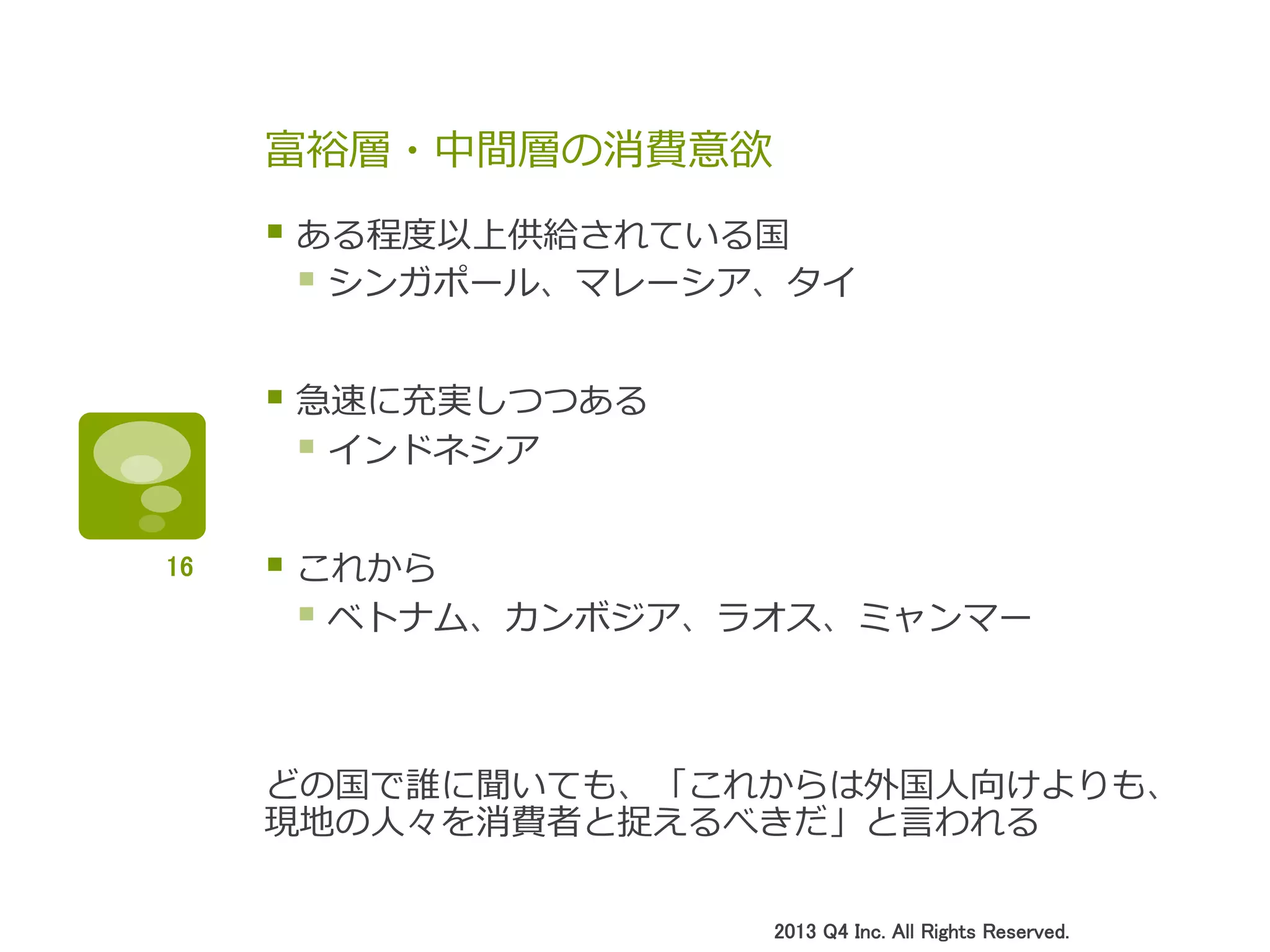 富裕層・中間層の消費意欲
§ ある程度度以上供給されている国
§ シンガポール、マレーシア、タイ
§ 急速に充実しつつある
§ インドネシア
§ これから
§ ベトナム、カンボジア、ラオス、ミャンマー
どの国で誰に聞いても、「これからは外国⼈人向けよりも、
現地の⼈人々を消費者と捉えるべきだ」と⾔言われる
2013 Q4 Inc. All Rights Reserved.	
16	
 