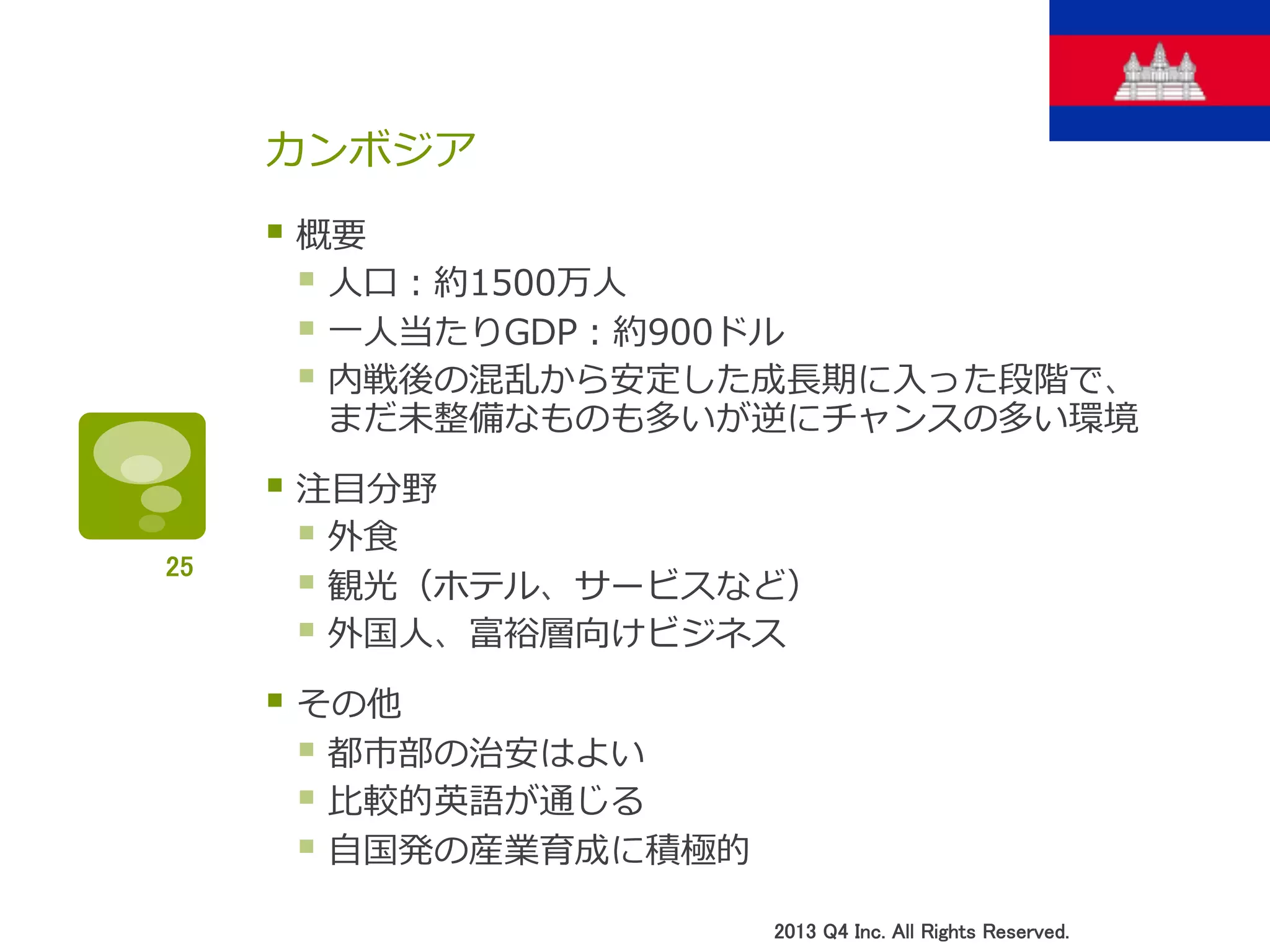 カンボジア
§ 概要
§ ⼈人⼝口：約1500万⼈人
§ ⼀一⼈人当たりGDP：約900ドル
§ 内戦後の混乱から安定した成⻑⾧長期に⼊入った段階で、
まだ未整備なものも多いが逆にチャンスの多い環境
§ 注⽬目分野
§ 外⾷食
§ 観光（ホテル、サービスなど）
§ 外国⼈人、富裕層向けビジネス
§ その他
§ 都市部の治安はよい
§ ⽐比較的英語が通じる
§ ⾃自国発の産業育成に積極的
2013 Q4 Inc. All Rights Reserved.	
25	
 