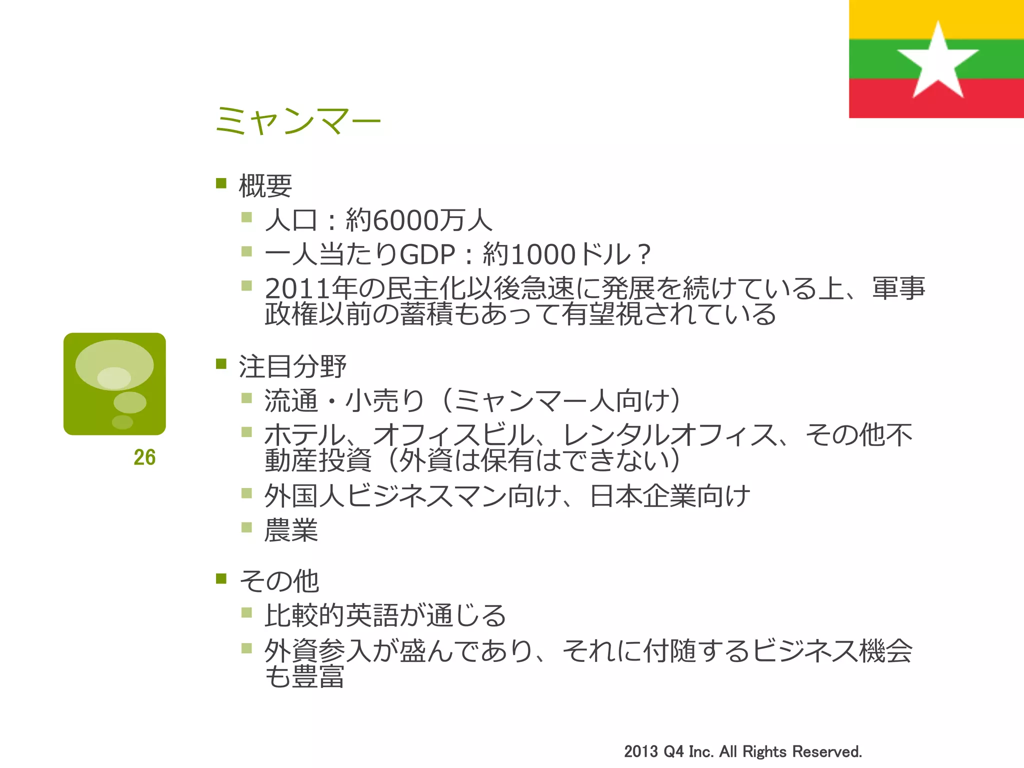 ミャンマー
§ 概要
§ ⼈人⼝口：約6000万⼈人
§ ⼀一⼈人当たりGDP：約1000ドル？
§ 2011年年の⺠民主化以後急速に発展を続けている上、軍事
政権以前の蓄積もあって有望視されている
§ 注⽬目分野
§ 流流通・⼩小売り（ミャンマー⼈人向け）
§ ホテル、オフィスビル、レンタルオフィス、その他不不
動産投資（外資は保有はできない）
§ 外国⼈人ビジネスマン向け、⽇日本企業向け
§ 農業
§ その他
§ ⽐比較的英語が通じる
§ 外資参⼊入が盛んであり、それに付随するビジネス機会
も豊富
2013 Q4 Inc. All Rights Reserved.	
26	
 