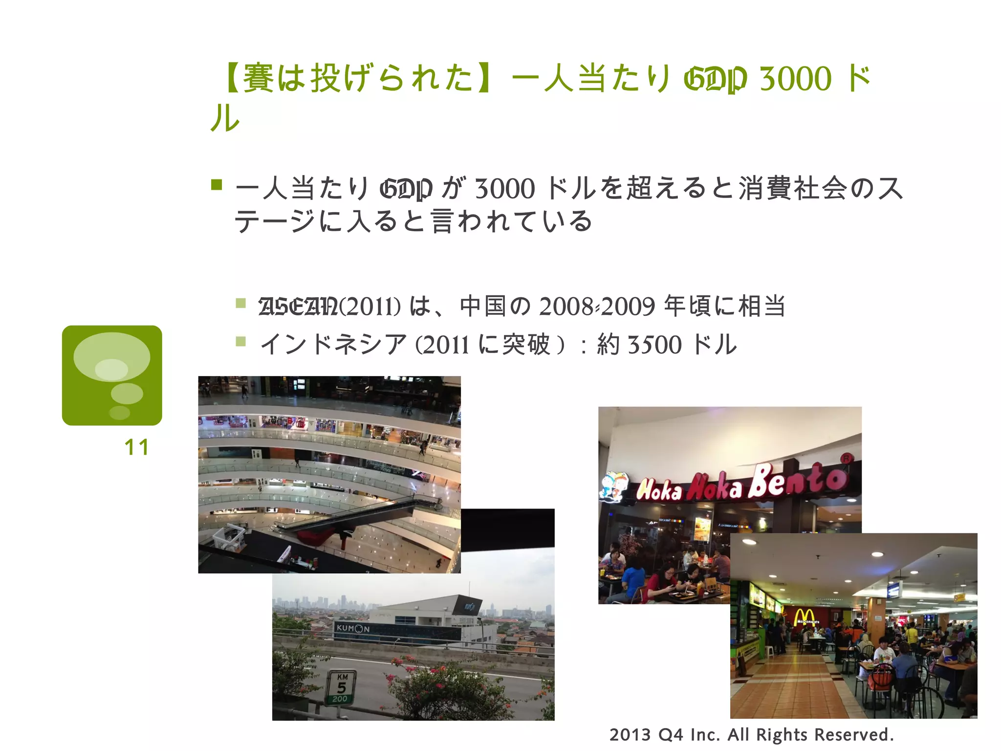 【賽は投げられた】一人当たり GDP 3000 ド
ル
 一人当たり GDP が 3000 ドルを超えると消費社会のス
テージに入ると言われている
 ASEAN(2011) は、中国の 2008-2009 年頃に相当
 インドネシア (2011 に突破 ) ：約 3500 ドル
2013 Q4 Inc. All Rights Reserved.
11
 