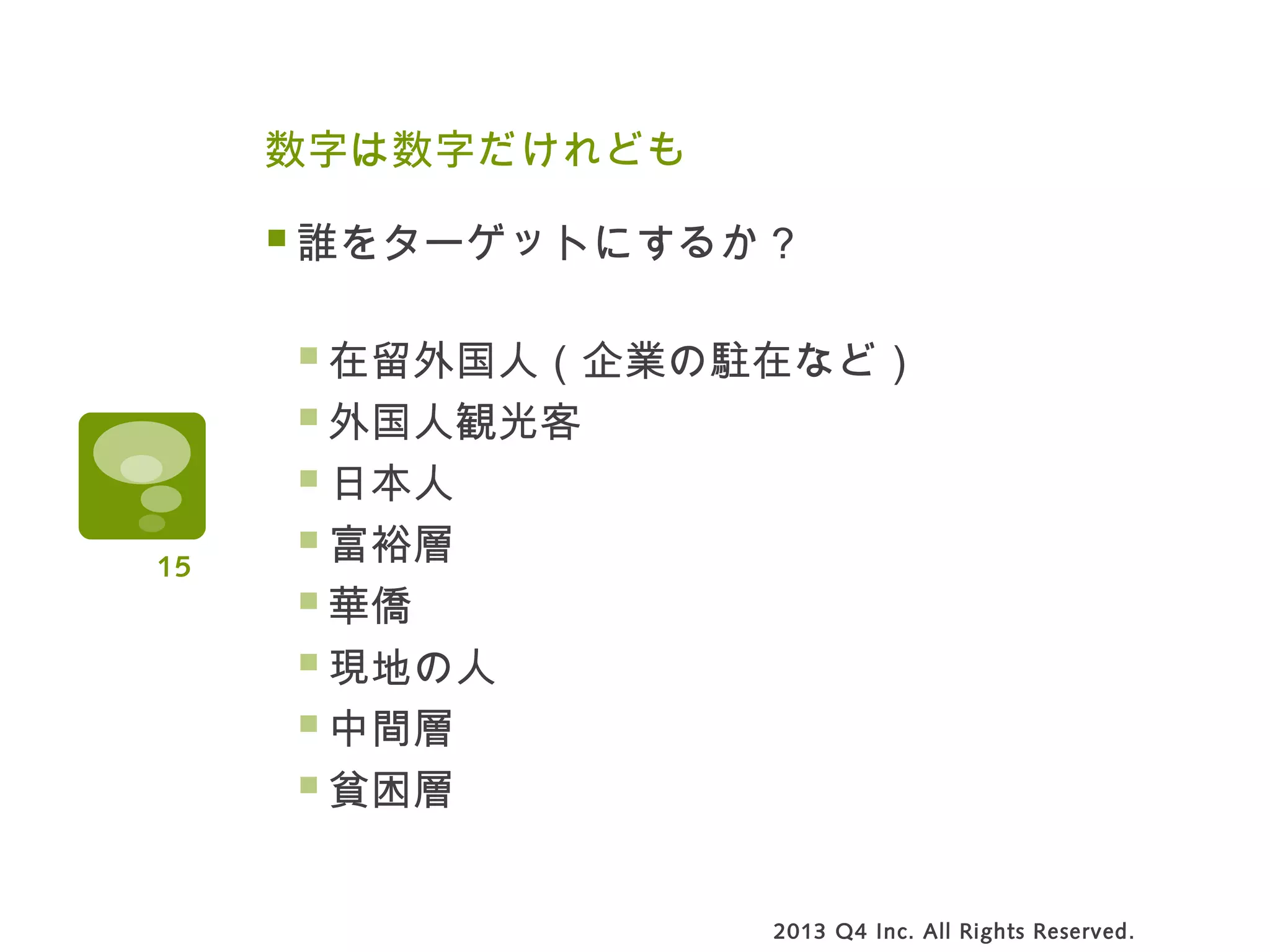 数字は数字だけれども
誰をターゲットにするか？
在留外国人（企業の駐在など）
外国人観光客
日本人
富裕層
華僑
現地の人
中間層
貧困層
2013 Q4 Inc. All Rights Reserved.
15
 
