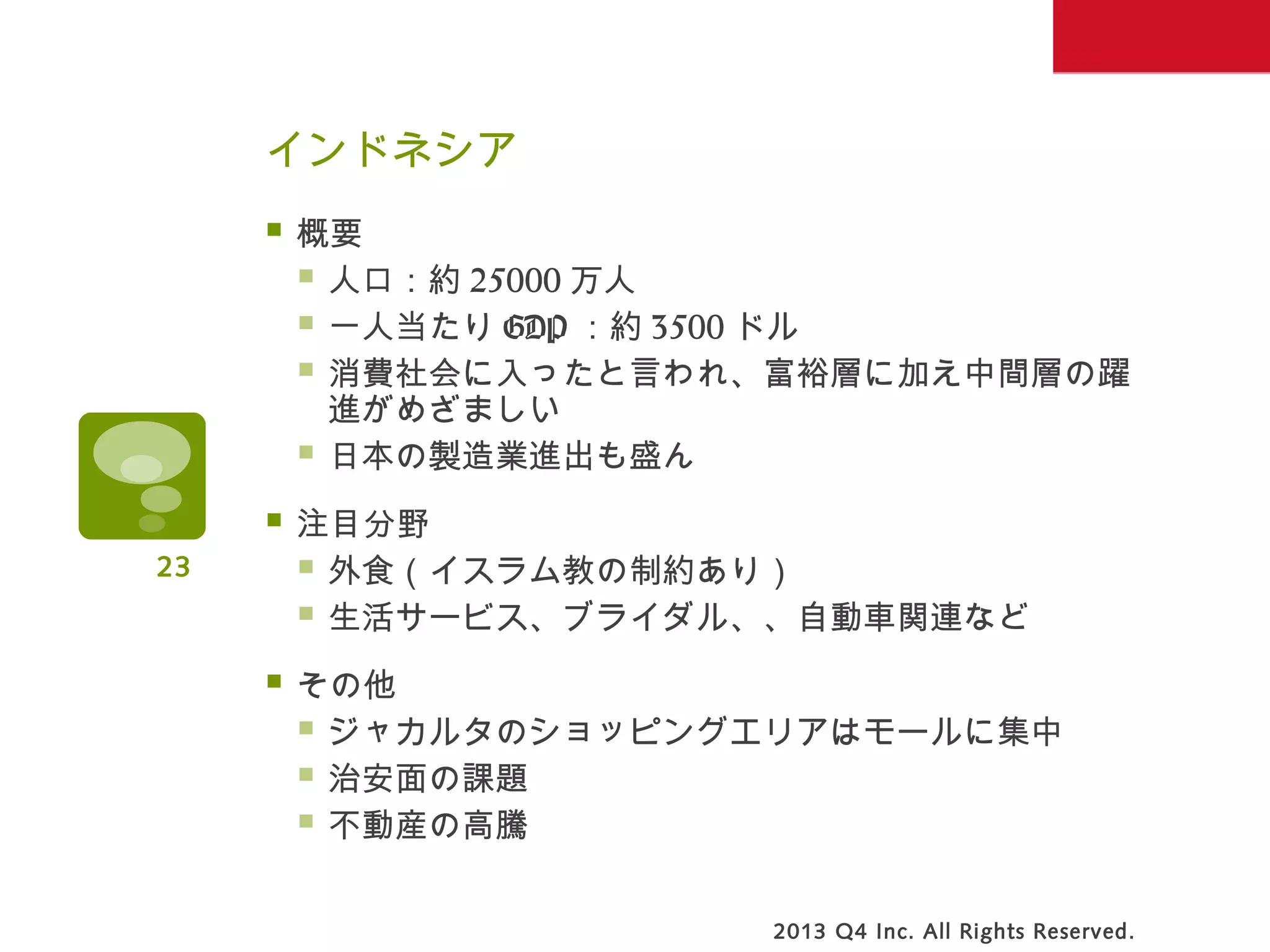 インドネシア
 概要
 人口：約 25000 万人
 一人当たり GDP ：約 3500 ドル
 消費社会に入ったと言われ、富裕層に加え中間層の躍
進がめざましい
 日本の製造業進出も盛ん
 注目分野
 外食（イスラム教の制約あり）
 生活サービス、ブライダル、、自動車関連など
 その他
 ジャカルタのショッピングエリアはモールに集中
 治安面の課題
 不動産の高騰
2013 Q4 Inc. All Rights Reserved.
23
 