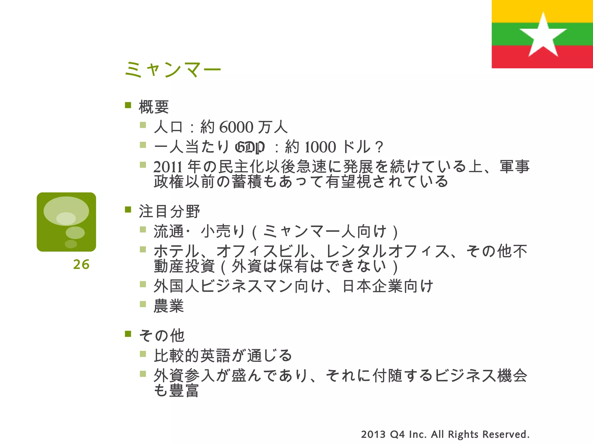 ミャンマー
 概要
 人口：約 6000 万人
 一人当たり GDP ：約 1000 ドル？
 2011 年の民主化以後急速に発展を続けている上、軍事
政権以前の蓄積もあって有望視されている
 注目分野
 流通・小売り（ミャンマー人向け）
 ホテル、オフィスビル、レンタルオフィス、その他不
動産投資（外資は保有はできない）
 外国人ビジネスマン向け、日本企業向け
 農業
 その他
 比較的英語が通じる
 外資参入が盛んであり、それに付随するビジネス機会
も豊富
2013 Q4 Inc. All Rights Reserved.
26
 