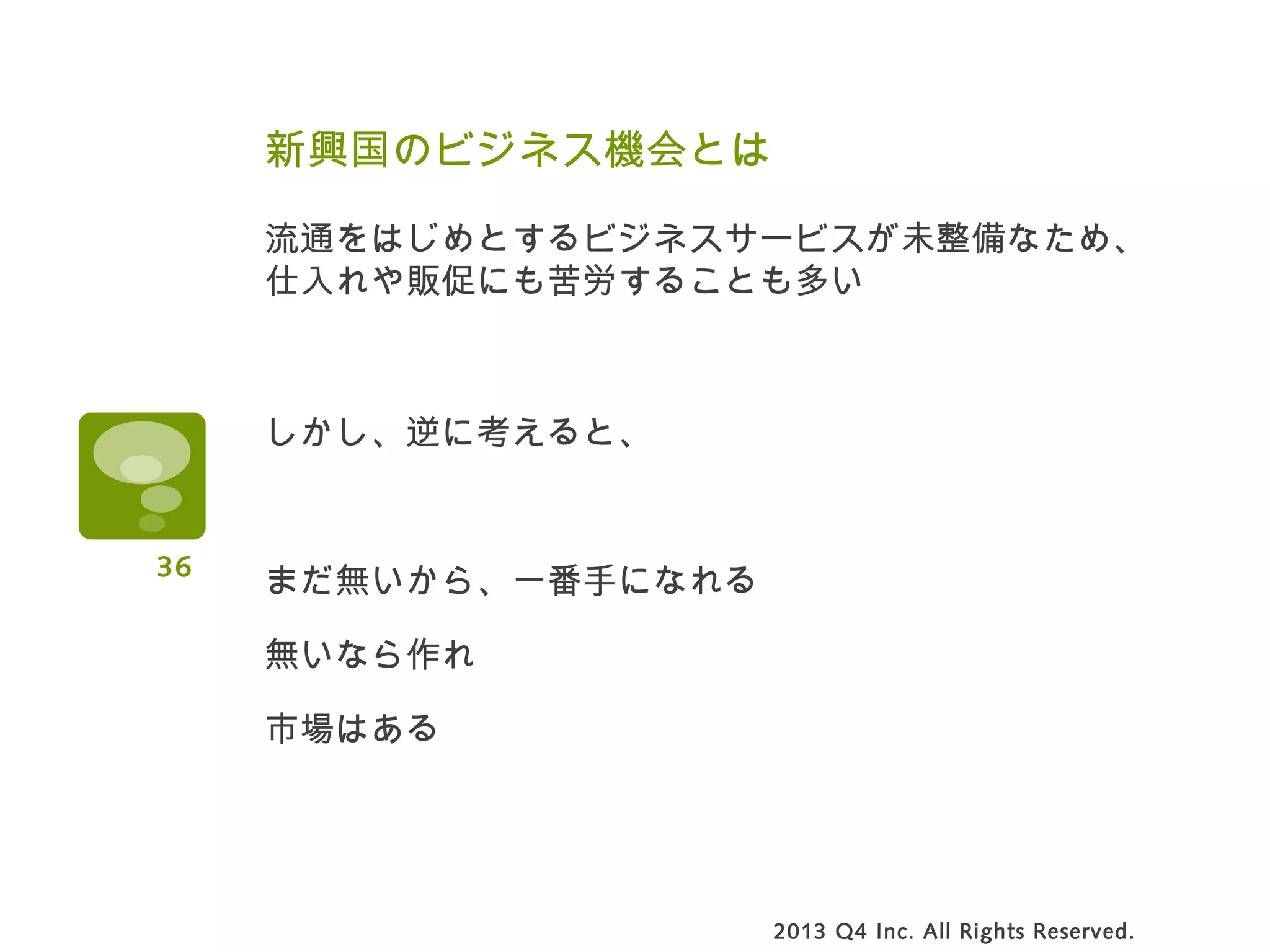 新興国のビジネス機会とは
流通をはじめとするビジネスサービスが未整備なため、
仕入れや販促にも苦労することも多い
しかし、逆に考えると、
まだ無いから、一番手になれる
無いなら作れ
市場はある
2013 Q4 Inc. All Rights Reserved.
36
 