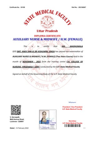 Certificate No. : 83109 Roll No. : 203106907
80131
DIPLOMA CERTIFICATE
AUXILIARY NURSE & MIDWIFE / H.W. (FEMALE)
This is to certify that KM. MADHUMALA
D/O SMT. ANEK SHRI & SRI KISHUNPAL SINGH has passed the examination of
AUXILIARY NURSE & MIDWIFE / H.W. (FEMALE) (Two Years Course) held in the
month of NOVEMBER - 2021 from the training centre F.H. COLLEGE OF
NURSING, FIROZABAD [ 1099 ] conducted by the U.P. State Medical Faculty
Signed on behalf of the Governing Body of the U.P. State Medical Faculty
5, Sarvapalli,
Mall Avenue Road,
Lucknow - 226001
Dated : 14 February 2022
President / Vice President
U.P. State Medical Faculty
Secretary
U.P. State Medical Faculty
Digitally Signed ByALOK KUMAR
(SECRETARY, U.P. STATE MEDICAL FACULTY)
Date:23.04.2022 14:48:24
Signature Not Verified
 